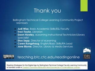 Thank you
Bellingham Technical College Learning Community Project
Members
● Judi Wise, Basic Academic Skills/ESL Faculty
● Traci Taylor, Librarian
● Dawn Hawley, eLearning Instructional Technician/Library
Specialist
● Stoo Sepp, Director of eLearning
● Caren Kongshaug, English/Basic Skills/RA Lead
● Jane Blume, Director, Library & Media Services
teaching.btc.ctc.edu/readingonline
 