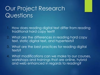 Our Project Research
Questions
1. How does reading digital text differ from reading
traditional hard copy text?
2. What are the differences in reading hard copy
text, static digital text, and hypertexts?
3. What are the best practices for reading digital
texts?
4. What modifications can we make to our courses,
workshops and trainings that are online, hybrid
and web enhanced in regards to reading?
 
