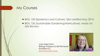 My Courses
 BIOL 150 (Epidemics and Culture), QM certified May 2014
 BIOL 126 (Sustainable Gardening/Horticulture), ready for
QM Review
Judy Meier Penn
Biology Professor & QM Reviewer
Shoreline CC
jpenn@shoreline.edu
 