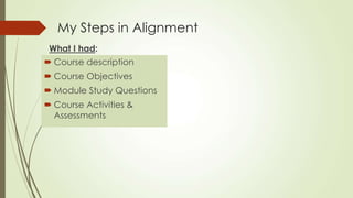 My Steps in Alignment
What I had:
 Course description
 Course Objectives
 Module Study Questions
 Course Activities &
Assessments
 