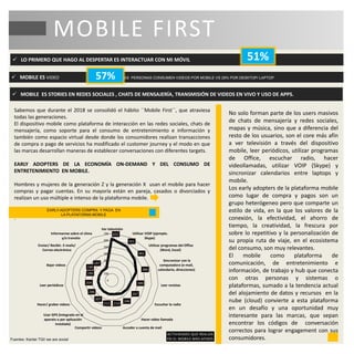  LO PRIMERO QUE HAGO AL DESPERTAR ES INTERACTUAR CON MI MÓVIL
 MOBILE ES VIDEO DE LAS PERSONAS CONSUMEN VIDEOS POR MOBILE VS 29% POR DESKTOP/ LAPTOP.
MOBILE FIRST
51%
57%
Sabemos que durante el 2018 se consolidó el hábito ´´Mobile First´´, que atraviesa
todas las generaciones.
El dispositivo mobile como plataforma de interacción en las redes sociales, chats de
mensajería, como soporte para el consumo de entretenimiento e información y
también como espacio virtual desde donde los consumidores realizan transacciones
de compra o pago de servicios ha modificado el customer journey y el modo en que
las marcas desarrollan maneras de establecer conversaciones con diferentes targets.
EARLY ADOPTERS DE LA ECONOMÍA ON-DEMAND Y DEL CONSUMO DE
ENTRETENIMIENTO EN MOBILE.
Hombres y mujeres de la generación Z y la generación X usan el mobile para hacer
compras y pagar cuentas. En su mayoría están en pareja, casados o divorciados y
realizan un uso múltiple e intenso de la plataforma mobile.
.
622
551
461
386
289
267
246
214212
207
206
204
199
199
197
0
100
200
300
400
500
600
700
Ver televisión
Utilizar VOIP (ejemplo.
Skype)
Utilizar programas del Office
(Word, Excel)
Sincronizar con la
computadora (e-mail,
calendario, direcciones)
Leer revistas
Escuchar la radio
Hacer video llamada
Acceder a cuenta de mailCompartir videos
Usar GPS (Integrado en el
aparato o por aplicación
instalada)
Hacer/ grabar videos
Leer periódicos
Bajar videos
Enviar/ Recibir. E-mails/
Correo electrónico
Informarme sobre el clima
y/o transito
ACTIVIDADES QUE REALIZA
EN EL MOBILE MÁS AFINES
EARLY-ADOPTERS COMPRA Y PAGA EN
LA PLATAFORMA MOBILE
Fuentes: Kantar TGI/ we are social
No solo forman parte de los users masivos
de chats de mensajería y redes sociales,
mapas y música, sino que a diferencia del
resto de los usuarios, son el core más afín
a ver televisión a través del dispositivo
mobile, leer periódicos, utilizar programas
de Office, escuchar radio, hacer
videollamadas, utilizar VOIP (Skype) y
sincronizar calendarios entre laptops y
mobile.
Los early adopters de la plataforma mobile
como lugar de compra y pagos son un
grupo heterógeneo pero que comparte un
estilo de vida, en la que los valores de la
conexión, la efectividad, el ahorro de
tiempo, la creatividad, la frescura por
sobre lo repetitivo y la personalización de
su propia ruta de viaje, en el ecosistema
del consumo, son muy relevantes.
El mobile como plataforma de
comunicación, de entretenimiento e
información, de trabajo y hub que conecta
con otras personas y sistemas o
plataformas, sumado a la tendencia actual
del alojamiento de datos y recursos en la
nube (cloud) convierte a esta plataforma
en un desafío y una oportunidad muy
interesante para las marcas, que sepan
encontrar los códigos de conversación
correctos para lograr engagement con sus
consumidores.
 MOBILE ES STORIES EN REDES SOCIALES , CHATS DE MENSAJERÍA, TRANSMISIÓN DE VIDEOS EN VIVO Y USO DE APPS.
 