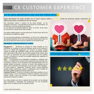 Ese crecimiento masivo y continuo de las redes sociales ha ido
otorgando otra forma a las expectativas que tienen los consumidores de
las marcas y el servicio al cliente que esperan.
Lo que antes era una llamada telefónica, ahora en el 54% de los casos
es una solución a través de las redes sociales.
Las redes sociales pasaron a formar parte de la "primera línea" del CX de
las marcas en la plataforma digital.
En una encuesta realizada por Brandwatch, el 70% de los profesionales
de marketing clasifican al CX como una prioridad máxima para el año y el
93% de los ejecutivos senior buscan mejorarlo en los próximos dos.
ENGAGEMENT/ USABILIDAD/SERVICIO AL CLIENTE
Engagement Monitorear la actividad en redes sociales es muy
importante, sin embargo se trata de enfocarse menos en los números y
más en la calidad del engagement, los números no siempre pueden
mostrar la imagen del sentimiento. Dejar que los consumidores puedan
tener opiniones sin filtro dentro de las redes sociales de las marcas, para
así, tener un termómetro de cual es la experiencia real con nuestras
marcas y enfocarse en convertir las posibles experiencias negativas en
experiencias positivas.
Uso la importancia de la investigación cuantitativa y cualitativa para
arribar a un análisis real y profundo de la experiencia del consumidor con
el producto o servicio. Si se comprende más exhaustivamente cómo los
clientes utilizan el producto o servicio, es mucho más probable que se
logren crear contenidos más relevantes o que les sume "valor agregado“.
La visión desde la perspectiva ¨Customer centric¨ siempre generará
mejores insight, predicciones, queries a implementar para el análisis de
las redes sociales siguiendo la opinión sobre la CX.
Customer Service El servicio al cliente en las redes sociales ya no es
opcional porque, como consumidores, decidimos contactar a las marcas
cuándo, dónde y cómo nos conviene y eso cambió drásticamente el
panorama de atención al cliente.
Las redes sociales son solo un aspecto de la conexión con los clientes
para comprender y desarrollar sus experiencias. Es muy importante
seguir la CX a lo largo de todo el customer journey.
CX CUSTOMER EXPERIENCE
C X E L M Á S I M P O R T A N T E D E L O S K P I P A R A 2 0 1 9
Según Brandwatch las redes sociales son el mayor espacio público y sin filtro donde las personas pueden expresarse sin
restricciones sobre su experiencia con las marcas.
La falta de respuesta a través de #socialmedia puede llevar a un aumento
del 15% en la tasa de abandono de clientes existentes
Fuentes: Wersm/ Brandwatch
 