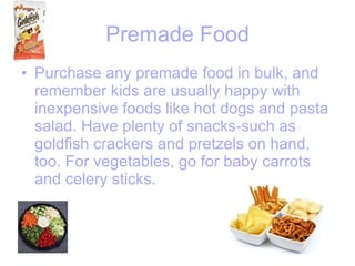 Premade Food Purchase any premade food in bulk, and remember kids are usually happy with inexpensive foods like hot dogs and pasta salad. Have plenty of snacks-such as goldfish crackers and pretzels on hand, too. For vegetables, go for baby carrots and celery sticks.   