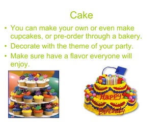 Cake You can make your own or even make cupcakes, or pre-order through a bakery.  Decorate with the theme of your party.  Make sure have a flavor everyone will enjoy.   
