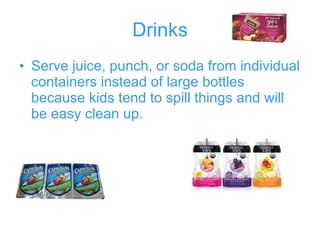 Drinks Serve juice, punch, or soda from individual containers instead of large bottles because kids tend to spill things and will be easy clean up.   