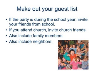 Make out your guest list If the party is during the school year, invite your friends from school. If you attend church, invite church friends. Also include family members. Also include neighbors.   