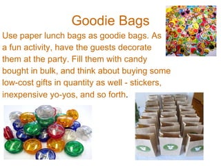 Goodie Bags Use paper lunch bags as goodie bags. As a fun activity, have the guests decorate  them at the party. Fill them with candy  bought in bulk, and think about buying some  low-cost gifts in quantity as well - stickers,  inexpensive yo-yos, and so forth . 