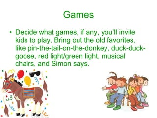Games Decide what games, if any, you’ll invite kids to play. Bring out the old favorites, like pin-the-tail-on-the-donkey, duck-duck-goose, red light/green light, musical chairs, and Simon says.  
