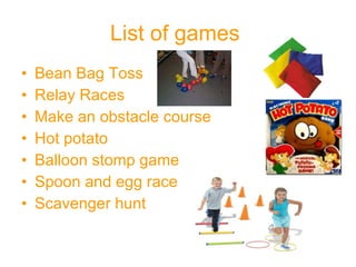 List of games   Bean Bag Toss Relay Races Make an obstacle course Hot potato Balloon stomp game Spoon and egg race Scavenger hunt 