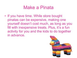 Make a Pinata If you have time. While store bought pinatas can be expensive, making one yourself doesn’t cost much, as long as you fill   with inexpensive treats. Plus, it’s a fun activity for you and the kids to do together in advance.  