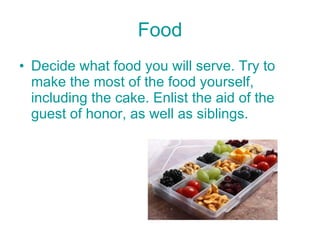 Food Decide what food you will serve. Try to make the most of the food yourself, including the cake. Enlist the aid of the guest of honor, as well as siblings. 
