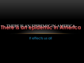 It effects us all  There is an epidemic in America There is an epidemic in America 