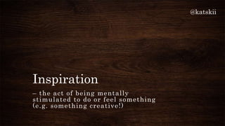 @katskii




Inspiration
– the act of being mentally
stimulated to do or feel something
(e.g. something creative!)
 
