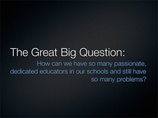 The Great Big Question:
         How can we have so many passionate,
dedicated educators in our schools and still have
   ...
