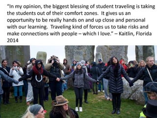 “In my opinion, the biggest blessing of student traveling is taking
the students out of their comfort zones. It gives us an
opportunity to be really hands on and up close and personal
with our learning. Traveling kind of forces us to take risks and
make connections with people – which I love.” – Kaitlin, Florida
2014
 