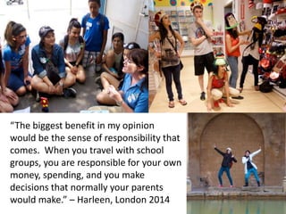 “The biggest benefit in my opinion
would be the sense of responsibility that
comes. When you travel with school
groups, you are responsible for your own
money, spending, and you make
decisions that normally your parents
would make.” – Harleen, London 2014
 