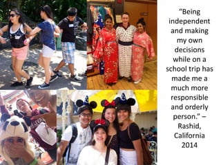 “Being
independent
and making
my own
decisions
while on a
school trip has
made me a
much more
responsible
and orderly
person.” –
Rashid,
California
2014
 