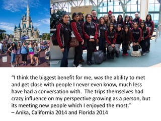“I think the biggest benefit for me, was the ability to met
and get close with people I never even know, much less
have had a conversation with. The trips themselves had
crazy influence on my perspective growing as a person, but
its meeting new people which I enjoyed the most.”
– Anika, California 2014 and Florida 2014
 