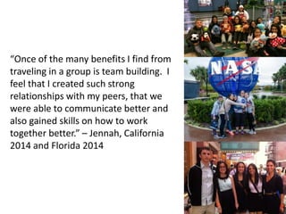 “Once of the many benefits I find from
traveling in a group is team building. I
feel that I created such strong
relationships with my peers, that we
were able to communicate better and
also gained skills on how to work
together better.” – Jennah, California
2014 and Florida 2014
 