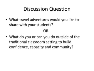 Discussion Question
• What travel adventures would you like to
share with your students?
OR
• What do you or can you do outside of the
traditional classroom setting to build
confidence, capacity and community?
 