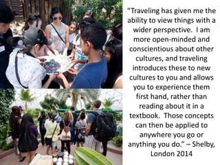 “Traveling has given me the
ability to view things with a
wider perspective. I am
more open-minded and
conscientious about other
cultures, and traveling
introduces these to new
cultures to you and allows
you to experience them
first hand, rather than
reading about it in a
textbook. Those concepts
can then be applied to
anywhere you go or
anything you do.” – Shelby,
London 2014
 