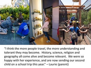 “I think the more people travel, the more understanding and
tolerant they may become. History, science, religion and
geography all come alive and become relevant. We were so
happy with her experience, and are now sending our second
child on a school trip this year.” – Laurie (parent)
 