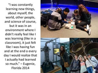 “I was constantly
learning new things,
about myself, the
world, other people,
and science of course,
but it was in an
environment where I
didn’t really feel like I
was learning (like in a
classroom), it just felt
like I was having fun
and at the end o every
day I would realize that
I actually had learned
so much.” – Eugenie,
Florida 2014
 
