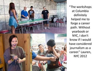 “The workshops
at Columbia
definitely
helped me to
forge a career
path. Without
yearbook or
NYC, I don't
know if I would
have considered
journalism as a
career.” Lauren,
NYC 2012
 