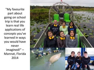 "My favourite
part about
going on school
trip is that you
learn real life
applications of
concepts you've
learned in ways
you would have
never
imagined!” –
Mannat, Florida
2014
 