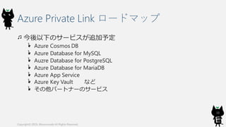 Azure Private Link ロードマップ
今後以下のサービスが追加予定
Azure Cosmos DB
Azure Database for MySQL
Auzre Database for PostgreSQL
Azure Database for MariaDB
Azure App Service
Azure Key Vault など
その他パートナーのサービス
Copyright© 2019, @kosmosebi All Rights Reserved.
10
 