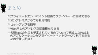まとめ
プライベートエンドポイント経由でプライベートに接続できる
オンプレミスからでも利用可能
セットアップも簡単
VNet同士のアドレス空間重複もできる
各種PaaSの対応も予定されているのでAzureで構成したPaaS上
のアプリケーションがプライベートネットワークで利用できる
ため今後に期待！
Copyright© 2019, @kosmosebi All Rights Reserved.
14
 