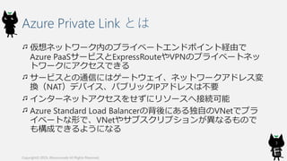 Azure Private Link とは
仮想ネットワーク内のプライベートエンドポイント経由で
Azure PaaSサービスとExpressRouteやVPNのプライベートネッ
トワークにアクセスできる
サービスとの通信にはゲートウェイ、ネットワークアドレス変
換（NAT）デバイス、パブリックIPアドレスは不要
インターネットアクセスをせずにリソースへ接続可能
Azure Standard Load Balancerの背後にある独自のVNetでプラ
イベートな形で、VNetやサブスクリプションが異なるもので
も構成できるようになる
Copyright© 2019, @kosmosebi All Rights Reserved.
3
 