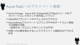 Azure PaaSへのプライベート接続
Azure Storage、Azure SQL DatabaseなどのPaaSリソースをプ
ライベートエンドポイントを作成してマップ
VNet内のプライベートIPアドレスからアクセス
ExpressRouteプライベート ピアリングやVPNゲートウェイ経由
での接続が可能
（従来のサービスエンドポイントでは不可）
外部への公開を停止することでプライベート接続のみアクセス
許可
Copyright© 2019, @kosmosebi All Rights Reserved.
6
 