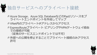 独自サービスへのプライベート接続
Azure Storage、Azure SQL DatabaseなどのPaaSリソースをプ
ライベートエンドポイントを作成してマップ
VNet内のプライベートIPアドレスからアクセス
ExpressRouteプライベート ピアリングやVPNゲートウェイ経由
での接続が可能
（従来のサービスエンドポイントでは不可）
外部への公開を停止することでプライベート接続のみアクセス
許可
Copyright© 2019, @kosmosebi All Rights Reserved.
8
 