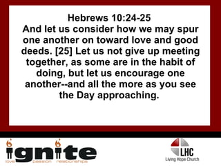 Hebrews 10:24-25  And let us consider how we may spur one another on toward love and good deeds. [25] Let us not give up meeting together, as some are in the habit of doing, but let us encourage one another--and all the more as you see the Day approaching.  