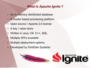 What Is Apache Ignite ?
● An in memory distributed database
● A cluster based processing platform
● Open source / Apache 2.0 license
● A key / value store
● Written in Java, C#, C++, SQL
● Multiple API's available
● Multiple deployment options
● Developed by GridGain Systems
 