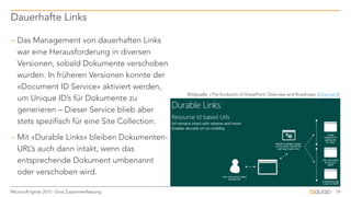  Das Management von dauerhaften Links
war eine Herausforderung in diversen
Versionen, sobald Dokumente verschoben
wurden. In früheren Versionen konnte der
«Document ID Service» aktiviert werden,
um Unique ID’s für Dokumente zu
generieren – Dieser Service blieb aber
stets spezifisch für eine Site Collection.
 Mit «Durable Links» bleiben Dokumenten-
URL’s auch dann intakt, wenn das
entsprechende Dokument umbenannt
oder verschoben wird.
Dauerhafte Links
19Microsoft Ignite 2015 - Eine Zusammenfassung
Bildquelle: «The Evolution of SharePoint: Overview and Roadmap» (Channel 9)
 