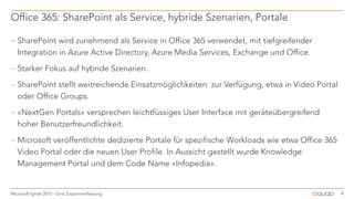  SharePoint wird zunehmend als Service in Office 365 verwendet, mit tiefgreifender
Integration in Azure Active Directory, Azure Media Services, Exchange und Office.
 Starker Fokus auf hybride Szenarien.
 SharePoint stellt weitreichende Einsatzmöglichkeiten zur Verfügung, etwa in Video Portal
oder Office Groups.
 «NextGen Portals» versprechen leichtfüssiges User Interface mit geräteübergreifend
hoher Benutzerfreundlichkeit.
 Microsoft veröffentlichte dedizierte Portale für spezifische Workloads wie etwa Office 365
Video Portal oder die neuen User Profile. In Aussicht gestellt wurde Knowledge
Management Portal und dem Code Name «Infopedia».
Office 365: SharePoint als Service, hybride Szenarien, Portale
9Microsoft Ignite 2015 - Eine Zusammenfassung
 