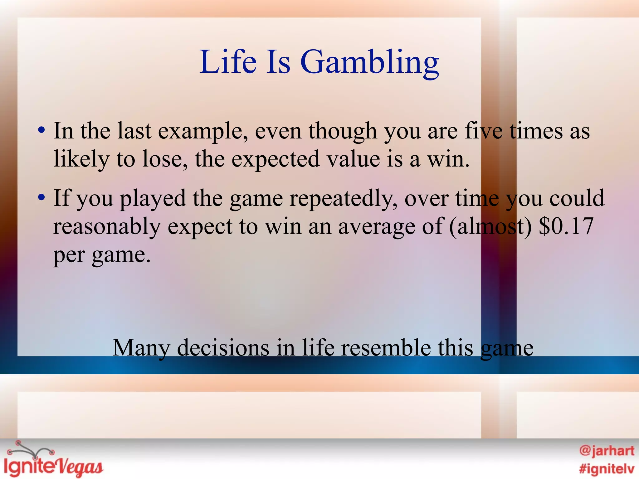 Life Is Gambling
   In the last example, even though you are five times as
    likely to lose, the expected value is a win.
   If you played the game repeatedly, over time you could
    reasonably expect to win an average of (almost) $0.17
    per game.


         Many decisions in life resemble this game
 