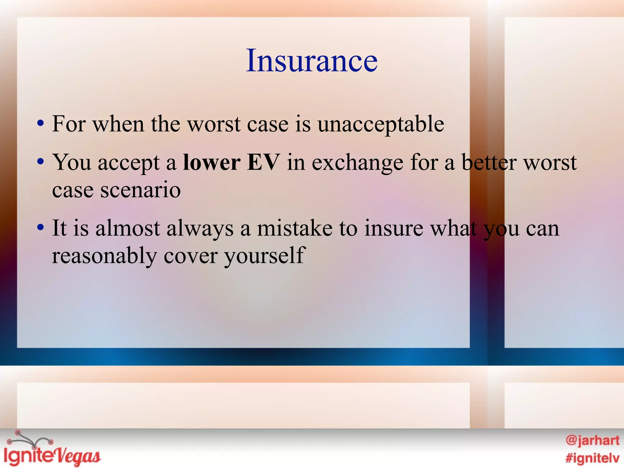 Insurance
   For when the worst case is unacceptable
   You accept a lower EV in exchange for a better worst
    case scenario
   It is almost always a mistake to insure what you can
    reasonably cover yourself
 