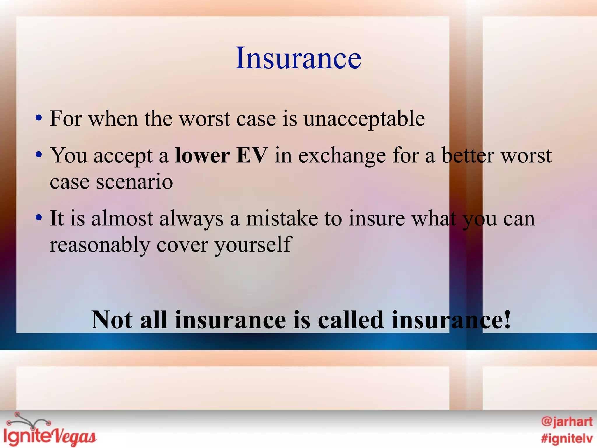 Insurance
   For when the worst case is unacceptable
   You accept a lower EV in exchange for a better worst
    case scenario
   It is almost always a mistake to insure what you can
    reasonably cover yourself


        Not all insurance is called insurance!
 