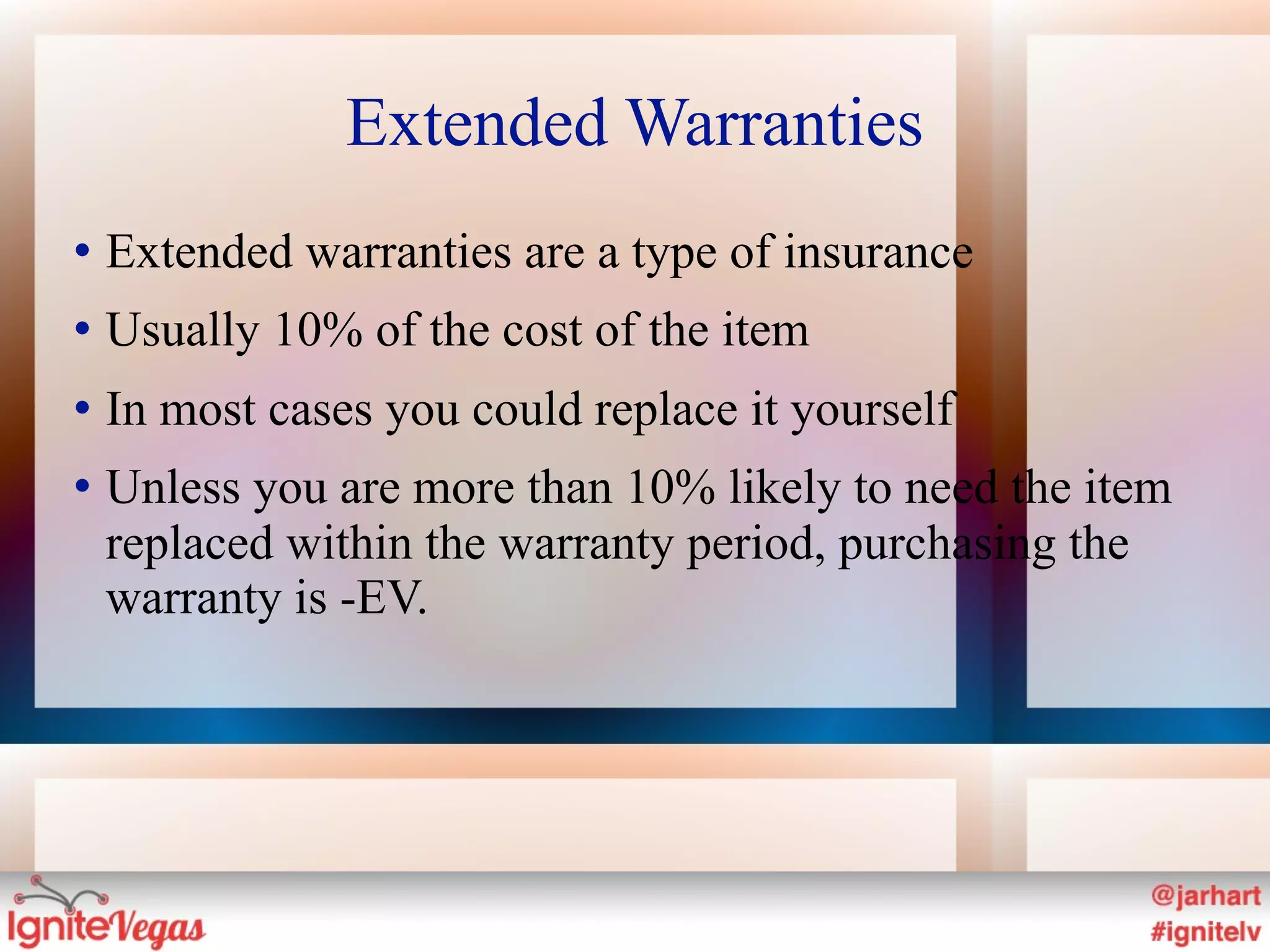 Extended Warranties
   Extended warranties are a type of insurance
   Usually 10% of the cost of the item
   In most cases you could replace it yourself
   Unless you are more than 10% likely to need the item
    replaced within the warranty period, purchasing the
    warranty is -EV.
 