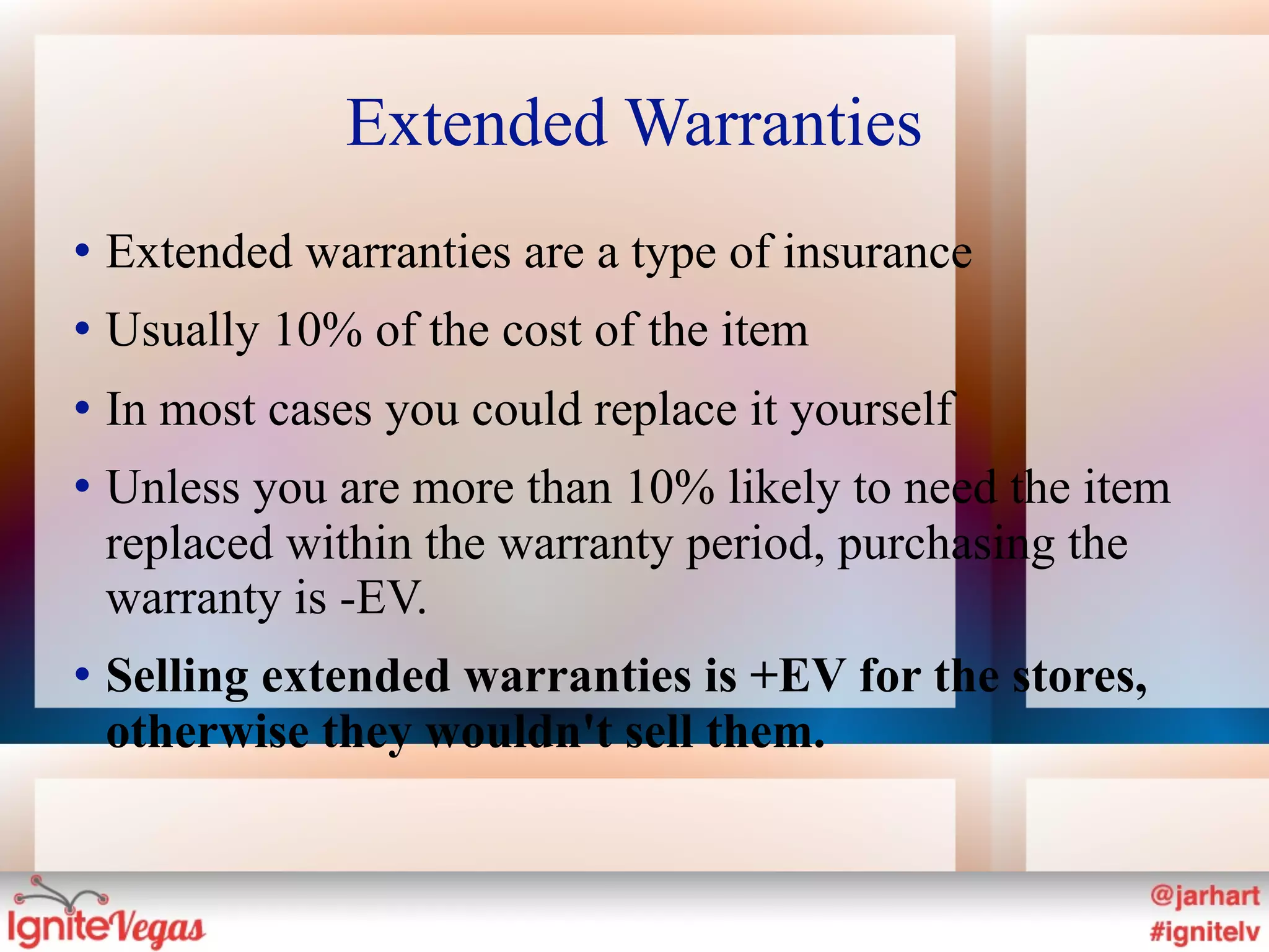 Extended Warranties
   Extended warranties are a type of insurance
   Usually 10% of the cost of the item
   In most cases you could replace it yourself
   Unless you are more than 10% likely to need the item
    replaced within the warranty period, purchasing the
    warranty is -EV.
   Selling extended warranties is +EV for the stores,
    otherwise they wouldn't sell them.
 