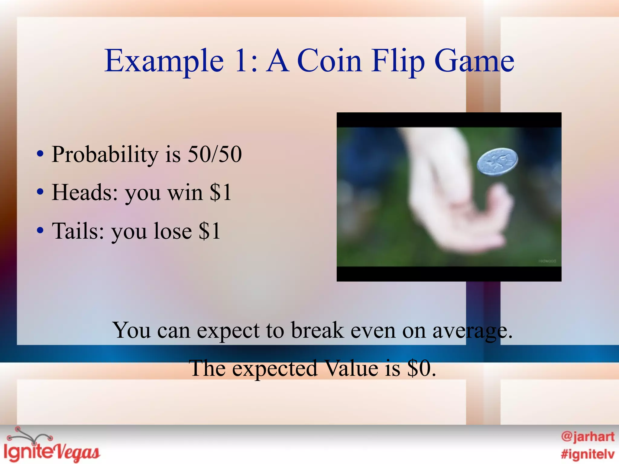 Example 1: A Coin Flip Game

   Probability is 50/50
   Heads: you win $1
   Tails: you lose $1



          You can expect to break even on average.
                  The expected Value is $0.
 
