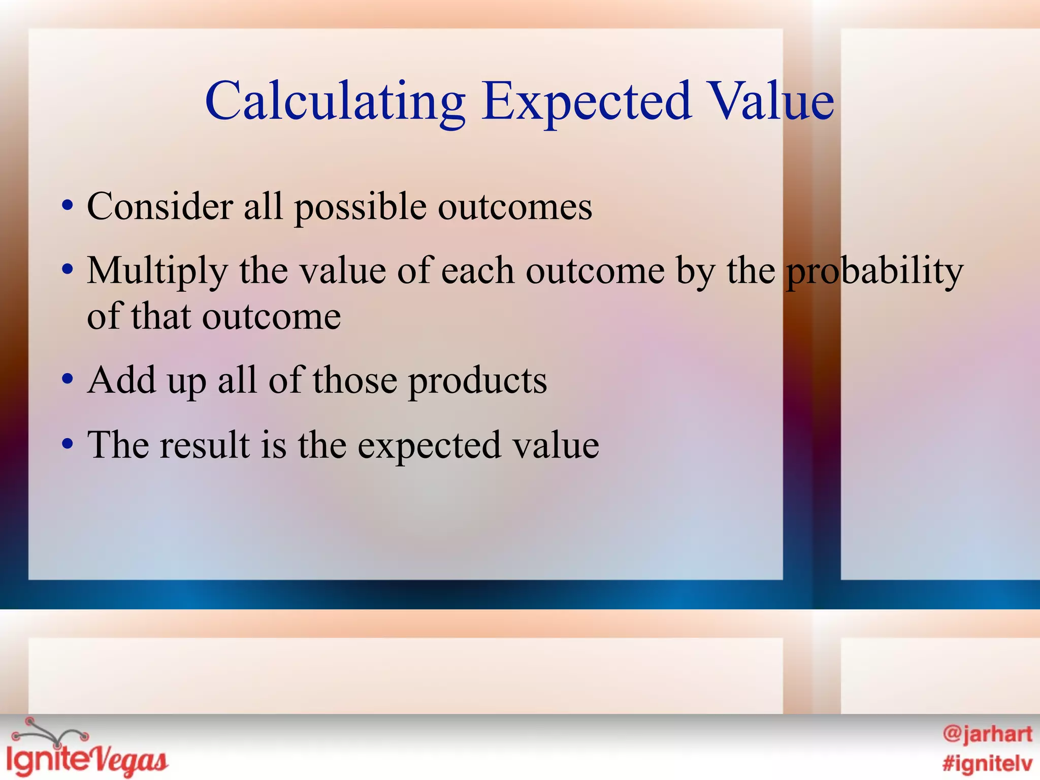 Calculating Expected Value
   Consider all possible outcomes
   Multiply the value of each outcome by the probability
    of that outcome
   Add up all of those products
   The result is the expected value
 