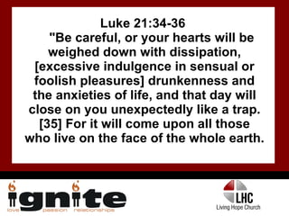 Luke 21:34-36  "Be careful, or your hearts will be weighed down with dissipation, [excessive indulgence in sensual or foolish pleasures] drunkenness and the anxieties of life, and that day will close on you unexpectedly like a trap. [35] For it will come upon all those who live on the face of the whole earth.  