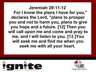 Jeremiah 29:11-12  For I know the plans I have for you," declares the Lord, "plans to prosper you and not to harm you, plans to give you hope and a future. [12] Then you will call upon me and come and pray to me, and I will listen to you. [13 ]You will seek me and find me when you seek me with all your heart.  