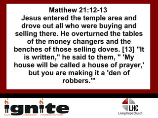 Matthew 21:12-13  Jesus entered the temple area and drove out all who were buying and selling there. He overturned the tables of the money changers and the benches of those selling doves. [13] "It is written," he said to them, " 'My house will be called a house of prayer,' but you are making it a 'den of robbers.'" 
