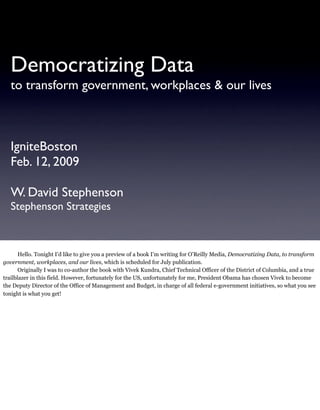 Democratizing Data
   to transform government, workplaces & our lives



   IgniteBoston
   Feb. 12, 2009

   W. David Stephenson
   Stephenson Strategies



       Hello. Tonight I’d like to give you a preview of a book I’m writing for O’Reilly Media, Democratizing Data, to transform
government, workplaces, and our lives, which is scheduled for July publication.
       Originally I was to co-author the book with Vivek Kundra, Chief Technical Officer of the District of Columbia, and a true
trailblazer in this field. However, fortunately for the US, unfortunately for me, President Obama has chosen Vivek to become
the Deputy Director of the Office of Management and Budget, in charge of all federal e-government initiatives, so what you see
tonight is what you get!
 