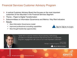 10
Financial Services Customer Advisory Program
A vertical Customer Advisory Board that focuses on the most important
customers of Iron Mountain in the Financial Services Segment
Theme – Paper to Digital Transformation
Subcommittees on Information Governance and Metrics / Key Risk Indicators
Results:
 New Information Governance model
 Improved professional consulting capabilities
 New thought leadership opportunities
 